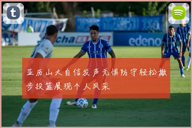 亚历山大自信发声无惧防守轻松撤步投篮展现个人风采