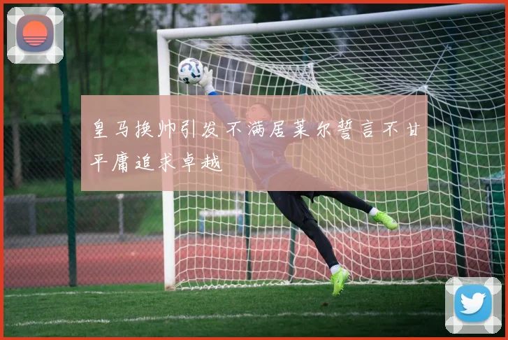 皇马换帅引发不满居莱尔誓言不甘平庸追求卓越