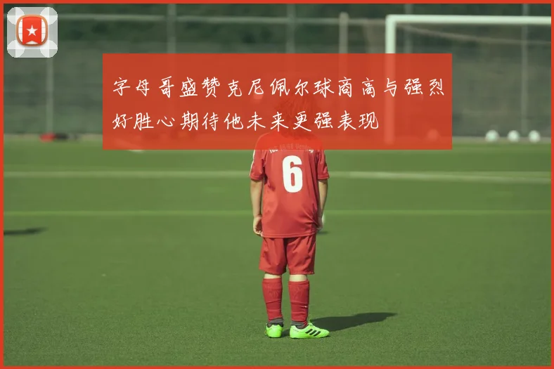字母哥盛赞克尼佩尔球商高与强烈好胜心期待他未来更强表现