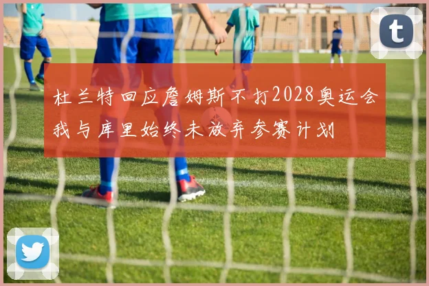 杜兰特回应詹姆斯不打2028奥运会我与库里始终未放弃参赛计划