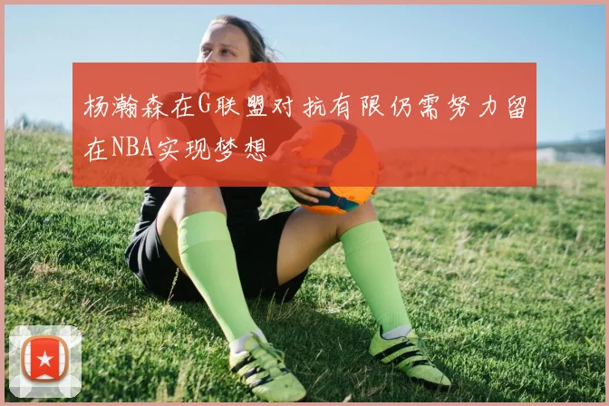 杨瀚森在G联盟对抗有限仍需努力留在NBA实现梦想