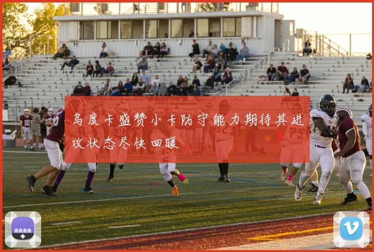 乌度卡盛赞小卡防守能力期待其进攻状态尽快回暖