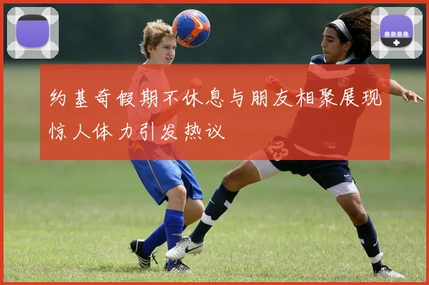 约基奇假期不休息与朋友相聚展现惊人体力引发热议