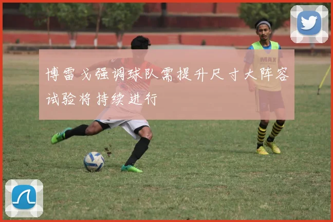 博雷戈强调球队需提升尺寸大阵容试验将持续进行