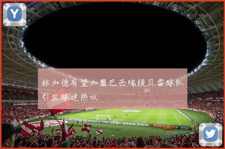 林加德有望加盟巴西瑞模贝雷球队引发球迷热议